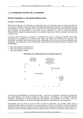 UNIDAD I “ASPECTOS FUNDAMENTALES DE LA ECONOMÍA”                                               10




1.2 EL PROBLEMA CENTRAL DE LA ECONOMÍA


DESEOS HUMANOS vs. RECURSOS PRODUCTIVOS

ESCASEZ Y EFICIENCIA

Dado que los deseos son ilimitados, es importante que una economía saque el mayor provecho de
sus recursos limitados, lo cual nos lleva al concepto fundamental de eficiencia. Ésta significa ausencia
de despilfarro, es decir, utilización de los recursos de la economía de la manera más eficaz posible
para satisfacer las necesidades y los deseos de los individuos. Es decir la economía produce
eficientemente cuando no puede producir una cantidad mayor de un bien sin producir una menor de
cualquier otro.

La esencia de la economía es reconocer la realidad de la escasez y averiguar entonces cómo debe
organizarse la sociedad de tal manera que utilice del modo más eficiente los recursos. Las
sociedades no pueden tener todo lo que desean. Dependen de los recursos y de la tecnología de que
dispongan. Si consideramos una economía que solo produce dos bienes económicos, tenemos tres
posibilidades:

   Que solo produzca el producto A
   Que solo produzca el producto B
   Que solo produzca ambos

                       FRONTERA DE POSIBILIDADES DE PRODUCCIÓN FPP

                                     En A todos
                                                                             Pasar de A a B
                                  Los recursos se
                                 dedican a producir                     requiere quitar recursos
                                    otros bienes                           a la producción de
                                                                             otros bienes y
                                                                        dedicarlos a Producir el
                        30   A                                                    bien X
                                                          B
                        25
                                                                                      Bienes no alcanzables

                                                                                       C
                        20
                                               Bienes alcanzables


                                                                                                          En E todos
                                                                                                   D     Los recursos
                                                                                                         se dedican a
                        10                                                                                producir el
                                                                                                            bien X



                                                                                                            E
                                         1            2             3           4           5           6




La Frontera de Posibilidades de Producción (FPP), muestra las cantidades máximas de producción
que puede obtener una economía, dados los conocimientos tecnológicos y la cantidad de factores
existentes. Representa el menú de opciones que dispone una sociedad. Es el límite entre las
combinaciones de bienes y servicios que pueden producirse y aquellas que no se producirán.

Examinemos mas de cerca la curva de FPP, El punto A representa una posible opción para la
sociedad: dedicar todos sus recursos a la producción de un bien Y, y no producir el bien X, el punto E
representa el otro extremo: todos los recursos disponibles se dedican a producir X y nada del bien Y,
el punto B, representa dos posibles opciones, dedicar todos los recursos a producir tanto el bien X, Y

                         Apuntes de Microeconomía. Profa. Josefina García Montiel.
 