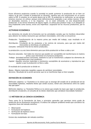 UNIDAD I “ASPECTOS FUNDAMENTALES DE LA ECONOMÍA”                  11




Existe eficiencia productiva cuando la sociedad no puede aumentar la producción de un bien sin
reducir la de otro. Cuando la producción es eficiente, significa que nos encontramos en un punto
sobre la FPP. Si estamos en un punto dentro de la FPP., la producción es ineficiente, ya sea porque
tenemos recursos sin utilizar, porque están deficientemente asignados o por ambas razones. Si hay
un desempleo excesivo, o si las maquinas           no se están utilizando, se esta desperdiciando
producción. Si las tierras limoneras de alguna región, se utiliza para producir trigo, si un abogado se
esta empleando como taxista, existe una imperfecta asignación de los recursos productivos, por lo
cual:

ACTIVIDAD ECONÓMICA

Los elementos de estudio de la Economía son las actividades sociales que los hombres desarrollan
para obtener los medios necesarios que satisfacen necesidades; entre ellas se encuentran:

Producción.- Transformación de la materia prima por medio del trabajo, cuyo resultado es el
               producto.
Distribución.- Circulación de los productos a los centros de consumo, para que por medio del
               intercambio se distribuya a la población.
Consumo.- Utilización final de los bienes producidos.

La producción a su vez tiene elementos para que dicha producción se lleve a cabo y son:

Recursos naturales.- Son todos los recursos que pueden ser susceptibles de transformarse en materia
                        prima y que intervienen en el proceso productivo.
Trabajo.- Actividad humana consciente, mediante la cual se transforman y adaptan los elementos de
           la naturaleza para crear productos.
Capital.- Aquellos recursos materiales y monetarios susceptibles de acumularse y reproducirse que
           ayudan a que la producción se lleve a cabo.

El resultado de la producción se divide en:

Bienes.- Objetos materiales tangibles capaces de satisfacer necesidades.
Servicios.- Resultado de la acción personal, que no se manifiestan bajo un bien tangible.


DEFINICIÓN DE ECONOMÍA

Definición subjetiva: La “Economía es la ciencia que se encarga del estudio de la satisfacción de las
necesidades humanas, mediante bienes que siendo escasos, tienen usos alternativos entre los cuales
hay que optar”.

Definición objetiva: La “Economía Política es la ciencia que estudia las leyes que rigen la producción,
distribución circulación y el consumo de los bienes materiales que satisfacen necesidades humanas”.


1.3 MÉTODO DE LA CIENCIA ECONÓMICA

Tiene como fin la formulación de leyes o principios generales que permitan cierto grado de
predicción de los fenómenos económicos. El análisis de cualquier problema tendrá que considerar las
siguientes fases del método científico:

   Observación
   Formulación de hipótesis
   Verificación de hipótesis (tesis)
   Formulación de leyes

Existen dos modalidades del método científico:


                          Apuntes de Microeconomía. Profa. Josefina García Montiel.
 