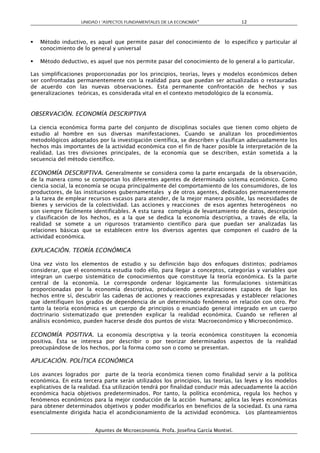 UNIDAD I “ASPECTOS FUNDAMENTALES DE LA ECONOMÍA”                 12



   Método inductivo, es aquel que permite pasar del conocimiento de lo específico y particular al
    conocimiento de lo general y universal

   Método deductivo, es aquel que nos permite pasar del conocimiento de lo general a lo particular.

Las simplificaciones proporcionadas por los principios, teorías, leyes y modelos económicos deben
ser confrontadas permanentemente con la realidad para que puedan ser actualizadas o restauradas
de acuerdo con las nuevas observaciones. Esta permanente confrontación de hechos y sus
generalizaciones teóricas, es considerada vital en el contexto metodológico de la economía.


OBSERVACIÓN. ECONOMÍA DESCRIPTIVA

La ciencia económica forma parte del conjunto de disciplinas sociales que tienen como objeto de
estudio al hombre en sus diversas manifestaciones. Cuando se analizan los procedimientos
metodológicos adoptados por la investigación científica, se describen y clasifican adecuadamente los
hechos más importantes de la actividad económica con el fin de hacer posible la interpretación de la
realidad. Las tres divisiones principales, de la economía que se describen, están sometida a la
secuencia del método científico.

ECONOMÍA DESCRIPTIVA. Generalmente se considera como la parte encargada de la observación,
de la manera como se comportan los diferentes agentes de determinado sistema económico. Como
ciencia social, la economía se ocupa principalmente del comportamiento de los consumidores, de los
productores, de las instituciones gubernamentales y de otros agentes, dedicados permanentemente
a la tarea de emplear recursos escasos para atender, de la mejor manera posible, las necesidades de
bienes y servicios de la colectividad. Las acciones y reacciones de esos agentes heterogéneos no
son siempre fácilmente identificables. A esta tarea compleja de levantamiento de datos, descripción
y clasificación de los hechos, es a la que se dedica la economía descriptiva, a través de ella, la
realidad se somete a un rigurosos tratamiento científico para que puedan ser analizadas las
relaciones básicas que se establecen entre los diversos agentes que componen el cuadro de la
actividad económica.

EXPLICACIÓN. TEORÍA ECONÓMICA

Una vez visto los elementos de estudio y su definición bajo dos enfoques distintos; podríamos
considerar, que el economista estudia todo ello, para llegar a conceptos, categorías y variables que
integran un cuerpo sistemático de conocimientos que constituye la teoría económica. Es la parte
central de la economía. Le corresponde ordenar lógicamente las formulaciones sistemáticas
proporcionadas por la economía descriptiva, produciendo generalizaciones capaces de ligar los
hechos entre sí, descubrir las cadenas de acciones y reacciones expresadas y establecer relaciones
que identifiquen los grados de dependencia de un determinado fenómeno en relación con otro. Por
tanto la teoría económica es un cuerpo de principios o enunciado general integrado en un cuerpo
doctrinario sistematizado que pretenden explicar la realidad económica. Cuando se refieren al
análisis económico, pueden hacerse desde dos puntos de vista: Macroeconómico y Microeconómico.

ECONOMÍA POSITIVA. La economía descriptiva y la teoría económica constituyen la economía
positiva. Ésta se interesa por describir o por teorizar determinados aspectos de la realidad
preocupándose de los hechos, por la forma como son o como se presentan.

APLICACIÓN. POLÍTICA ECONÓMICA

Los avances logrados por parte de la teoría económica tienen como finalidad servir a la política
económica. En esta tercera parte serán utilizados los principios, las teorías, las leyes y los modelos
explicativos de la realidad. Esa utilización tendrá por finalidad conducir más adecuadamente la acción
económica hacia objetivos predeterminados. Por tanto, la política económica, regula los hechos y
fenómenos económicos para la mejor conducción de la acción humana; aplica las leyes económicas
para obtener determinados objetivos y poder modificarlos en beneficios de la sociedad. Es una rama
esencialmente dirigida hacia el acondicionamiento de la actividad económica. Los planteamientos


                        Apuntes de Microeconomía. Profa. Josefina García Montiel.
 