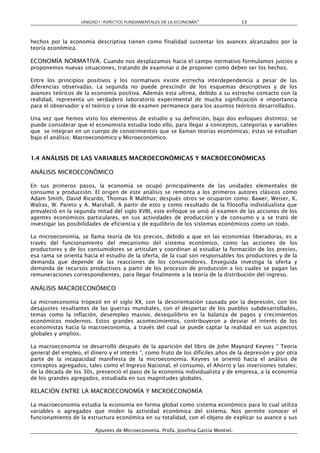 UNIDAD I “ASPECTOS FUNDAMENTALES DE LA ECONOMÍA”                  13



hechos por la economía descriptiva tienen como finalidad sustentar los avances alcanzados por la
teoría económica.

ECONOMÍA NORMATIVA. Cuando nos desplazamos hacia el campo normativo formulamos juicios y
proponemos nuevas situaciones, tratando de examinar o de proponer como deben ser los hechos.

Entre los principios positivos y los normativos existe estrecha interdependencia a pesar de las
diferencias observadas. La segunda no puede prescindir de los esquemas descriptivos y de los
avances teóricos de la economía positiva. Además esta ultima, debido a su estrecho contacto con la
realidad, representa un verdadero laboratorio experimental de mucha significación e importancia
para el observador y el teórico y sirve de examen permanece para los asuntos teóricos desarrollados.

Una vez que hemos visto los elementos de estudio y su definición, bajo dos enfoques distintos; se
puede considerar que el economista estudia todo ello, para llegar a conceptos, categorías y variables
que se integran en un cuerpo de conocimientos que se llaman teorías económicas; éstas se estudian
bajo el análisis: Macroeconómico y Microeconómico.


1.4 ANÁLISIS DE LAS VARIABLES MACROECONÓMICAS Y MACROECONÓMICAS

ANÁLISIS MICROECONÓMICO

En sus primeros pasos, la economía se ocupó principalmente de las unidades elementales de
consumo y producción. El origen de este análisis se remonta a los primeros autores clásicos como
Adam Smith, David Ricardo, Thomas R Malthus; después otros se ocuparon como: Bawer, Weiser, K.
Walras, W. Pareto y A. Marshall. A partir de esto y como resultado de la filosofía individualista que
prevaleció en la segunda mitad del siglo XVIII, este enfoque se unió al examen de las acciones de los
agentes económicos particulares, en sus actividades de producción y de consumo y a se trató de
investigar las posibilidades de eficiencia y de equilibrio de los sistemas económicos como un todo.

La microeconomía, se llama teoría de los precios, debido a que en las economías liberadoras, es a
través del funcionamiento del mecanismo del sistema económico, como las acciones de los
productores y de los consumidores se articulan y coordinan al estudiar la formación de los precios,
esa rama se orienta hacia el estudio de la oferta, de la cual son responsables los productores y de la
demanda que depende de las reacciones de los consumidores. Enseguida investiga la oferta y
demanda de recursos productivos a partir de los procesos de producción a los cuales se pagan las
remuneraciones correspondientes, para llegar finalmente a la teoría de la distribución del ingreso.

ANÁLISIS MACROECONÓMICO

La microeconomía tropezó en el siglo XX, con la desorientación causada por la depresión, con los
desajustes resultantes de las guerras mundiales, con el despertar de los pueblos subdesarrollados,
temas como la inflación, desempleo masivo, desequilibrio en la balanza de pagos y crecimientos
económicos modernos. Estos grandes acontecimientos, contribuyeron a desviar el interés de los
economistas hacia la macroeconomía, a través del cual se puede captar la realidad en sus aspectos
globales y amplios.

La macroeconomía se desarrolló después de la aparición del libro de John Maynard Keynes “ Teoría
general del empleo, el dinero y el interés “, como fruto de los difíciles años de la depresión y por otra
parte de la incapacidad manifiesta de la microeconomía. Keynes se orientó hacia el análisis de
conceptos agregados, tales como el Ingreso Nacional, el consumo, el Ahorro y las inversiones totales;
de la década de los 30s, presenció el paso de la economía individualista y de empresa, a la economía
de los grandes agregados, estudiada en sus magnitudes globales.

RELACIÓN ENTRE LA MACROECONOMÍA Y MICROECONOMÍA

La macroeconomía estudia la economía en forma global como sistema económico para lo cual utiliza
variables o agregados que miden la actividad económica del sistema. Nos permite conocer el
funcionamiento de la estructura económica en su totalidad, con el objeto de explicar su avance y sus

                         Apuntes de Microeconomía. Profa. Josefina García Montiel.
 