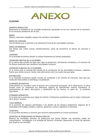 UNIDAD I “ASPECTOS FUNDAMENTALES DE LA ECONOMÍA”                 15




GLOSARIO


APARATO PRODUCTIVO
Representa la totalidad de las unidades productivas agrupadas en los tres sectores de la economía.
Es la estructura productiva de un país

BIENES
Objetos materiales tangibles capaces de satisfacer necesidades.

BIENES DE CONSUMO
Son los bienes que se destinan a la satisfacción final de las necesidades humanas.

BIENES INTERMEDIOS
Son bienes que sufren nuevas transformaciones, antes de convertirse en bienes de consumo o
capital.

CONSUMO
Es la actividad económica donde se utilizan finalmente los bienes producidos.

DEFINICIÓN OBJETIVA DE LA ECONOMÍA
Es la ciencia que estudia las leyes que rigen la producción, distribución circulación y el consumo de
los bienes materiales que satisfacen necesidades humanas

DEFINICIÓN SUBJETIVA DE LA ECONOMÍA
Es la ciencia que se encarga del estudio de la satisfacción de las necesidades humanas, mediante
bienes que siendo escasos, tienen usos alternativos entre los cuales hay que optar

DISTRIBUCIÓN
Es la actividad económica donde circulan los productos a los centros de consumo, para que por
medio del intercambio se distribuya a la población.

ECONOMÍA DESCRIPTIVA
Generalmente se considera como la división de la Economía encargada de la observación, es decir
estudia como se comportan los diferentes agentes de determinado sistema económico. El
levantamiento de datos, descripción y clasificación de los hechos, es parte de la economía
descriptiva.

ECONOMÍA NORMATIVA
Es la parte de la economía que regula los hechos y fenómenos económicos para la mejor conducción
de la acción humana

FLUJO NOMINAL
Es la corriente de ingresos distribuidos a los dueños de los factores productivos. Ingresos de la
propiedad y del trabajo (sueldos y salarios, ganancias, rentas y alquileres e intereses).

FLUJO REAL
Es la corriente de bienes y servicios que recorren continuamente el circuito económico

FRONTERA DE POSIBILIDADES DE PRODUCCIÓN FPP
Muestra las cantidades máximas de producción que puede obtener una economía, dados los
conocimientos tecnológicos y la cantidad de factores existentes. Representa el menú de opciones
que dispone una sociedad.




                        Apuntes de Microeconomía. Profa. Josefina García Montiel.
 