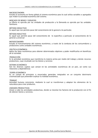 UNIDAD I “ASPECTOS FUNDAMENTALES DE LA ECONOMÍA”                 16



MACROECONOMÍA
Estudia la economía en forma global al sistema económico para lo cual utiliza variables o agregados
que miden la actividad económica del sistema.

MERCADO DE BIENES Y SERVICIOS
La Oferta es ejercida por las unidades de producción y la Demanda es ejercida por las unidades
familiares

MÉTODO DEDUCTIVO
Es aquel que nos permite pasar del conocimiento de lo general a lo particular.

MÉTODO INDUCTIVO
Es aquel que permite pasar del conocimiento de        lo específico y particular al conocimiento de lo
general y universal

MICROECONOMÍA
Estudia el funcionamiento del sistema económico, a través de la conducta de los consumidores y
productores como unidades económicas.

POLÍTICA ECONÓMICA
Aplica las leyes económicas para obtener determinados objetivos y poder modificarlos en beneficios
de la sociedad.

PRODUCCIÓN
Es la actividad económica que transforma la materia prima por medio del trabajo y demás recursos
productivos, cuyo resultado son los bienes y servicios

SISTEMA ECONÓMICO
Son los diversos sujetos que actúan en las actividades económicas de un país, así como sus
relaciones y dependencias

TEORÍA ECONÓMICA
Es un cuerpo de principios o enunciados generales integrados en un conjunto doctrinario
sistematizado que pretenden explicar la realidad económica.

TRABAJO
Actividad humana consciente, mediante la cual se transforman y adaptan los elementos de la
naturaleza para crear productos.

UNIDADES PRODUCTIVAS
Llevan a cabo las actividades productivas, donde se mezclan los factores de la producción con el fin
de obtener bienes y servicios.




                        Apuntes de Microeconomía. Profa. Josefina García Montiel.
 