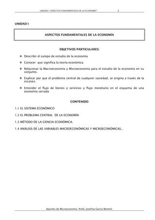 UNIDAD I “ASPECTOS FUNDAMENTALES DE LA ECONOMÍA”                 3




UNIDAD I


                    ASPECTOS FUNDAMENTALES DE LA ECONOMÍA




                                OBJETIVOS PARTICULARES:

   Describir el campo de estudio de la economía

   Conocer que significa la teoría económica

   Relacionar la Macroeconomía y Microeconomía para el estudio de la economía en su
    conjunto.

   Explicar por que el problema central de cualquier sociedad, se origina a través de la
    escasez.

   Entender el flujo de bienes y servicios y flujo monetario en el esquema de una
    economía cerrada


                                         CONTENIDO

1.1 EL SISTEMA ECONÓMICO

1.2 EL PROBLEMA CENTRAL DE LA ECONOMÍA

1.3 MÉTODO DE LA CIENCIA ECONÓMICA.

1.4 ANÁLISIS DE LAS VARIABLES MACROECONÓMICAS Y MICROECONÓMICAS..




                     Apuntes de Microeconomía. Profa. Josefina García Montiel.
 