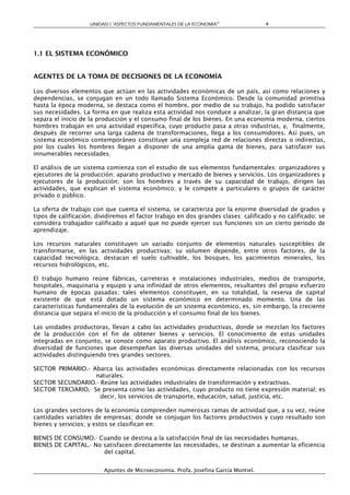 UNIDAD I “ASPECTOS FUNDAMENTALES DE LA ECONOMÍA”                 4




1.1 EL SISTEMA ECONÓMICO


AGENTES DE LA TOMA DE DECISIONES DE LA ECONOMÍA

Los diversos elementos que actúan en las actividades económicas de un país, así como relaciones y
dependencias, se conjugan en un todo llamado Sistema Económico. Desde la comunidad primitiva
hasta la época moderna, se destaca como el hombre, por medio de su trabajo, ha podido satisfacer
sus necesidades. La forma en que realiza esta actividad nos conduce a analizar, la gran distancia que
separa el inicio de la producción y el consumo final de los bienes. En una economía moderna, ciertos
hombres trabajan en una actividad específica, cuyo producto pasa a otras industrias, y, finalmente,
después de recorrer una larga cadena de transformaciones, llega a los consumidores. Así pues, un
sistema económico contemporáneo constituye una compleja red de relaciones directas o indirectas,
por los cuales los hombres llegan a disponer de una amplia gama de bienes, para satisfacer sus
innumerables necesidades.

El análisis de un sistema comienza con el estudio de sus elementos fundamentales: organizadores y
ejecutores de la producción; aparato productivo y mercado de bienes y servicios. Los organizadores y
ejecutores de la producción; son los hombres a través de su capacidad de trabajo, dirigen las
actividades, que explican el sistema económico; y le compete a particulares o grupos de carácter
privado o público.

La oferta de trabajo con que cuenta el sistema, se caracteriza por la enorme diversidad de grados y
tipos de calificación; dividiremos el factor trabajo en dos grandes clases: calificado y no calificado; se
considera trabajador calificado a aquel que no puede ejercer sus funciones sin un cierto período de
aprendizaje.

Los recursos naturales constituyen un variado conjunto de elementos naturales susceptibles de
transformarse, en las actividades productivas; su volumen depende, entre otros factores, de la
capacidad tecnológica; destacan el suelo cultivable, los bosques, los yacimientos minerales, los
recursos hidrológicos, etc.

El trabajo humano reúne fábricas, carreteras e instalaciones industriales, medios de transporte,
hospitales, maquinaria y equipo y una infinidad de otros elementos, resultantes del propio esfuerzo
humano de épocas pasadas; tales elementos constituyen, en su totalidad, la reserva de capital
existente de que está dotado un sistema económico en determinado momento. Una de las
características fundamentales de la evolución de un sistema económico, es, sin embargo, la creciente
distancia que separa el inicio de la producción y el consumo final de los bienes.

Las unidades productoras, llevan a cabo las actividades productivas, donde se mezclan los factores
de la producción con el fin de obtener bienes y servicios. El conocimiento de estas unidades
integradas en conjunto, se conoce como aparato productivo. El análisis económico, reconociendo la
diversidad de funciones que desempeñan las diversas unidades del sistema, procura clasificar sus
actividades distinguiendo tres grandes sectores.

SECTOR PRIMARIO.- Abarca las actividades económicas directamente relacionadas con los recursos
                    naturales.
SECTOR SECUNDARIO.- Reúne las actividades industriales de transformación y extractivas.
SECTOR TERCIARIO.- Se presenta como las actividades, cuyo producto no tiene expresión material; es
                     decir, los servicios de transporte, educación, salud, justicia, etc.

Los grandes sectores de la economía comprenden numerosas ramas de actividad que, a su vez, reúne
cantidades variables de empresas; donde se conjugan los factores productivos y cuyo resultado son
bienes y servicios; y estos se clasifican en:

BIENES DE CONSUMO.- Cuando se destina a la satisfacción final de las necesidades humanas.
BIENES DE CAPITAL.- No satisfacen directamente las necesidades, se destinan a aumentar la eficiencia
                       del capital.


                         Apuntes de Microeconomía. Profa. Josefina García Montiel.
 
