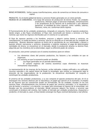 UNIDAD I “ASPECTOS FUNDAMENTALES DE LA ECONOMÍA”                 5



BIENES INTERMEDIOS.- Sufren nuevas transformaciones, antes de convertirse en bienes de consumo o
                        capital.

PRODUCTO.- Es el monto global de bienes y servicios finales generados en un cierto período.
INGRESO DE LA COMUNIDAD.- A lo largo del proceso de producción de bienes finales; las unidades
                               productoras, efectúan pagos al personal empleado, remuneraciones
                               a los propietarios de los factores de la producción y aún obtienen
                               ganancias; la totalidad de estos ingresos, como: sueldos, salarios,
                               intereses, renta, etc. conforman dicho ingreso.

El funcionamiento de las unidades productoras, integrada en conjunto, forma el aparato productivo;
dando origen, a dos flujos simultáneos: el flujo real, constituido por bienes y servicios y el flujo
nominal, que reúne los ingresos distribuidos por el sistema en su operación.

El flujo de ingresos permite a los hombres, procurar y adquirir ciertos bienes y servicios, en
contraposición, al caudal de bienes y servicios, que les es ofrecido en el mercado por las unidades de
producción. Quienes detentan ingresos en busca de la satisfacción de sus necesidades y deseos y
quienes ofrecen mercancías y servicios, dispuestos a cederlos mediante el pago de determinadas
cantidades de dinero, se encuentran en el mercado, donde la producción alcanza su destino final,
adquirida por los miembros de la colectividad, según su diferente poder de compra.

En conclusión, este primer contacto con el sistema económico pone en relieve:

       •   Los elementos claves del proceso productivo, los factores y las unidades en que se
           organizan.
       •   Los sectores en que la economía puede ser dividida.
       •          Los flujos generados en un período determinado.
       •          El carácter orgánico del sistema económico cuyos elementos se muestran
           íntimamente relacionados.

La representación de las reservas de los factores, arriba indicados, trabajo calificado y no calificado,
recursos naturales y de capital tienen de fondo la tecnología, que orienta su conjugación bajo la
dirección de los organizadores de la producción; Se encuentran distribuidos en conjunto y
constituyen las unidades productoras.

El universo de las unidades productoras, a su vez compone el aparato productivo del país. En él se
distinguen tres sectores diversos por la naturaleza y el papel que ejercen en la economía; el empleo
de los factores que los caracterizan puede ser formalizado. De las unidades situadas en los tres
sectores fluye, simultáneamente una corriente de pagos por servicios prestados ( a la izquierda) y
otra de bienes y servicios ( a la derecha. Los pagos que constituyen el ingreso de la comunidad, son
llevados por los consumidores al mercado, donde procuran adquirir los bienes y servicios que
constituyen el producto del sistema. Son traídos al mercado por unidades productoras, dispuestas a
venderlos; el mercado es, pues, el local donde convergen los flujos nominal (demanda) y real (oferta).




                         Apuntes de Microeconomía. Profa. Josefina García Montiel.
 