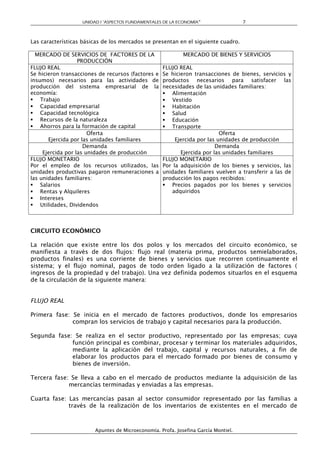 UNIDAD I “ASPECTOS FUNDAMENTALES DE LA ECONOMÍA”                 7



Las características básicas de los mercados se presentan en el siguiente cuadro.

  MERCADO DE SERVICIOS DE FACTORES DE LA                    MERCADO DE BIENES Y SERVICIOS
                   PRODUCCIÓN
FLUJO REAL                                          FLUJO REAL
Se hicieron transacciones de recursos (factores e   Se hicieron transacciones de bienes, servicios y
insumos) necesarios para las actividades de         productos necesarios para satisfacer las
producción del sistema empresarial de la            necesidades de las unidades familiares:
economía:                                            Alimentación
 Trabajo                                            Vestido
 Capacidad empresarial                              Habitación
 Capacidad tecnológica                              Salud
 Recursos de la naturaleza                          Educación
 Ahorros para la formación de capital               Transporte
                       Oferta                                              Oferta
       Ejercida por las unidades familiares              Ejercida por las unidades de producción
                     Demanda                                             Demanda
     Ejercida por las unidades de producción               Ejercida por las unidades familiares
FLUJO MONETARIO                                     FLUJO MONETARIO
Por el empleo de los recursos utilizados, las       Por la adquisición de los bienes y servicios, las
unidades productivas pagaron remuneraciones a       unidades familiares vuelven a transferir a las de
las unidades familiares:                            producción los pagos recibidos:
 Salarios                                           Precios pagados por los bienes y servicios
 Rentas y Alquileres                                  adquiridos
 Intereses
 Utilidades, Dividendos



CIRCUITO ECONÓMICO

La relación que existe entre los dos polos y los mercados del circuito económico, se
manifiesta a través de dos flujos: flujo real (materia prima, productos semielaborados,
productos finales) es una corriente de bienes y servicios que recorren continuamente el
sistema; y el flujo nominal, pagos de todo orden ligado a la utilización de factores (
ingresos de la propiedad y del trabajo). Una vez definida podemos situarlos en el esquema
de la circulación de la siguiente manera:


FLUJO REAL

Primera fase: Se inicia en el mercado de factores productivos, donde los empresarios
              compran los servicios de trabajo y capital necesarios para la producción.

Segunda fase: Se realiza en el sector productivo, representado por las empresas; cuya
             función principal es combinar, procesar y terminar los materiales adquiridos,
             mediante la aplicación del trabajo, capital y recursos naturales, a fin de
             elaborar los productos para el mercado formado por bienes de consumo y
             bienes de inversión.

Tercera fase: Se lleva a cabo en el mercado de productos mediante la adquisición de las
             mercancías terminadas y enviadas a las empresas.

Cuarta fase: Las mercancías pasan al sector consumidor representado por las familias a
             través de la realización de los inventarios de existentes en el mercado de



                        Apuntes de Microeconomía. Profa. Josefina García Montiel.
 