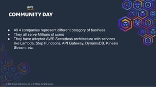 © 2022, Amazon Web Services, Inc. or its Affiliates. All rights reserved.
● All 4 companies represent different category of business
● They all serve Millions of users
● They have adopted AWS Serverless architecture with services
like Lambda, Step Functions, API Gateway, DynamoDB, Kinesis
Stream, etc
 
