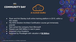 © 2022, Amazon Web Services, Inc. or its Affiliates. All rights reserved.
● Ryan and Ant Stanley built online training platform in 2015, within a
few weeks
● His AWS Solution Architect Certification course got immensely
popular
● Sam joined the company from Microsoft
● Raised over $40 Million in next 4 years
● Acquired Linux Academy
● Acquired by Pluralsight with valuation of $2 Billion
 