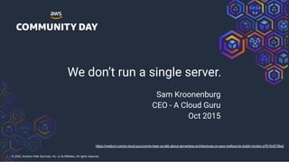 © 2022, Amazon Web Services, Inc. or its Affiliates. All rights reserved.
We don’t run a single server.
Sam Kroonenburg
CEO - A Cloud Guru
Oct 2015
https://medium.com/a-cloud-guru/come-hear-us-talk-about-serverless-architectures-on-aws-melbourne-dublin-london-a7615c8736a2
 