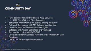 © 2022, Amazon Web Services, Inc. or its Affiliates. All rights reserved.
● Have baseline familiarity with core AWS Services
○ IAM, S3, VPC, and CloudFormation
● Serverless Framework is the easiest among the bunch
● Full-stack Developers with API Gateway and Lambda
● Generate JWT Tokens with Amazon Cognito
● Database with Aurora Serverless or DynamoDB
● Process decoupling with SQS/SNS
● Coordinate different Lambda functions and services with Step
Functions
● Use S3 for file storage and automation
 