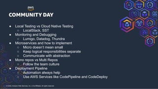 © 2022, Amazon Web Services, Inc. or its Affiliates. All rights reserved.
● Local Testing vs Cloud Native Testing
○ LocalStack, SST
● Monitoring and Debugging
○ Lumigo, Datadog, Thundra
● Microservices and how to implement
○ Micro doesn’t mean small
○ Keep logical responsibilities separate
○ Communicate with abstraction
● Mono repos vs Multi Repos
○ Follow the team culture
● Deployment Pipeline
○ Automation always help
○ Use AWS Services like CodePipeline and CodeDeploy
 