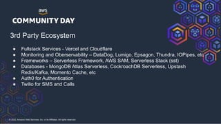 © 2022, Amazon Web Services, Inc. or its Affiliates. All rights reserved.
● Fullstack Services - Vercel and Cloudflare
● Monitoring and Oberservability – DataDog, Lumigo, Epsagon, Thundra, IOPipes, etc
● Frameworks – Serverless Framework, AWS SAM, Serverless Stack (sst)
● Databases - MongoDB Atlas Serverless, CockroachDB Serverless, Upstash
Redis/Kafka, Momento Cache, etc
● Auth0 for Authentication
● Twilio for SMS and Calls
3rd Party Ecosystem
 