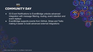 © 2022, Amazon Web Services, Inc. or its Affiliates. All rights reserved.
● S3 Event Notifications to EventBridge unlocks advanced
integration with message filtering, routing, event retention and
event replays
● EventBridge supports events from GitHub, Stripe and Twilio
making it easier to build advanced external integrations
 