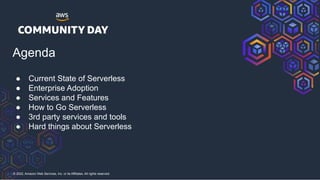 © 2022, Amazon Web Services, Inc. or its Affiliates. All rights reserved.
Agenda
● Current State of Serverless
● Enterprise Adoption
● Services and Features
● How to Go Serverless
● 3rd party services and tools
● Hard things about Serverless
 