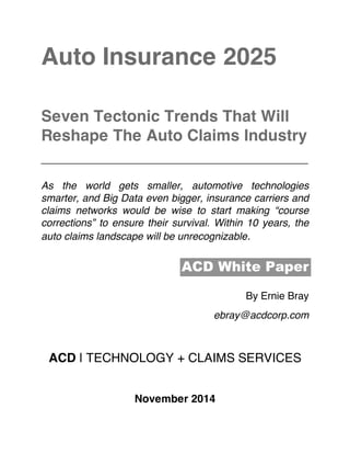  
Auto Insurance 2025
Seven Tectonic Trends That Will
Reshape The Auto Claims Industry
__________________________________________
As the world gets smaller, automotive technologies
smarter, and Big Data even bigger, insurance carriers and
claims networks would be wise to start making “course
corrections” to ensure their survival. Within 10 years, the
auto claims landscape will be unrecognizable.
ACD White Paper
By Ernie Bray
ebray@acdcorp.com
ACD | TECHNOLOGY + CLAIMS SERVICES
November 2014
 
