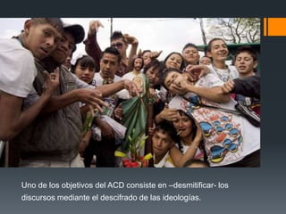 Uno de los objetivos del ACD consiste en –desmitificar- los 
discursos mediante el descifrado de las ideologías. 
 