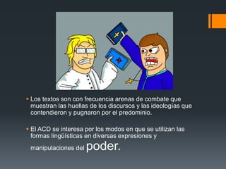  Los textos son con frecuencia arenas de combate que 
muestran las huellas de los discursos y las ideologías que 
contendieron y pugnaron por el predominio. 
 El ACD se interesa por los modos en que se utilizan las 
formas lingüísticas en diversas expresiones y 
manipulaciones del poder. 
 