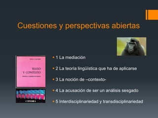 Cuestiones y perspectivas abiertas 
 1 La mediación 
 2 La teoría lingüística que ha de aplicarse 
 3 La noción de –contexto- 
 4 La acusación de ser un análisis sesgado 
 5 Interdisciplinariedad y transdisciplinariedad 
 
