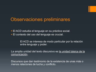 Observaciones preliminares 
 El ACD estudia el lenguaje en su práctica social. 
 El contexto del uso del lenguaje es crucial. 
El ACD se interesa de modo particular por la relación 
entre lenguaje y poder. 
La amplia unidad del texto discursivo es la unidad básica de la 
comunicación. 
Discursos que dan testimonio de la existencia de unas más o 
menos relaciones de lucha y conflicto. 
 