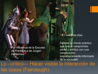 Por influencia de la Escuela 
de Frankfurt o de Jurgen 
Habermas. 
 En nuestros días: 
Denotar e vínculo práctico 
que une el compromiso 
social y político con una 
construcción 
sociológicamente informada 
de la sociedad. 
Lo –crítico--- Hacer visible la interacción de 
las cosas (Fairclough). 
 