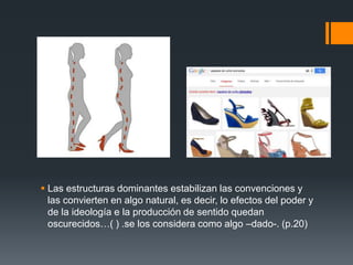  Las estructuras dominantes estabilizan las convenciones y 
las convierten en algo natural, es decir, lo efectos del poder y 
de la ideología e la producción de sentido quedan 
oscurecidos…( ) .se los considera como algo –dado-. (p.20) 
 