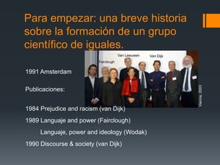 Para empezar: una breve historia 
sobre la formación de un grupo 
científico de iguales. 
1991 Amsterdam 
Publicaciones: 
Van Leeuwen Van Dijk 
1984 Prejudice and racism (van Dijk) 
1989 Languaje and power (Fairclough) 
Languaje, power and ideology (Wodak) 
1990 Discourse & society (van Dijk) 
Vienna, 2003 
Fairclough 
Wodak 
 