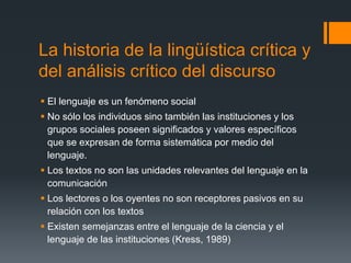 La historia de la lingüística crítica y 
del análisis crítico del discurso 
 El lenguaje es un fenómeno social 
 No sólo los individuos sino también las instituciones y los 
grupos sociales poseen significados y valores específicos 
que se expresan de forma sistemática por medio del 
lenguaje. 
 Los textos no son las unidades relevantes del lenguaje en la 
comunicación 
 Los lectores o los oyentes no son receptores pasivos en su 
relación con los textos 
 Existen semejanzas entre el lenguaje de la ciencia y el 
lenguaje de las instituciones (Kress, 1989) 
 