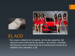 EL ACD 
 Se ocupa o debería de ocuparse, de los dos aspectos: del 
discurso como instrumento de poder y de control, y también 
del discurso como instrumento de la construcción social de la 
realidad (van Leeuwen) p.28 
 