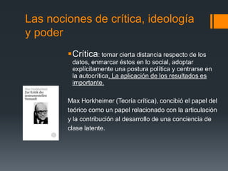 Las nociones de crítica, ideología 
y poder 
Crítica: tomar cierta distancia respecto de los 
datos, enmarcar éstos en lo social, adoptar 
explícitamente una postura política y centrarse en 
la autocrítica. La aplicación de los resultados es 
importante. 
Max Horkheimer (Teoría crítica), concibió el papel del 
teórico como un papel relacionado con la articulación 
y la contribución al desarrollo de una conciencia de 
clase latente. 
 