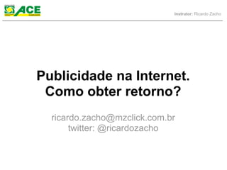 Instrutor: Ricardo Zacho




Publicidade na Internet.
 Como obter retorno?
  ricardo.zacho@mzclick.com.br
       twitter: @ricardozacho
 