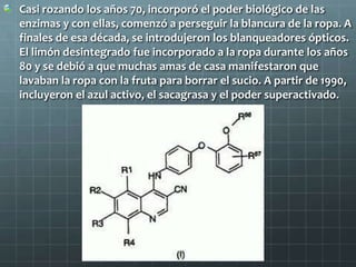 Casi rozando los años 70, incorporó el poder biológico de las enzimas y con ellas, comenzó a perseguir la blancura de la ropa. A finales de esa década, se introdujeron los blanqueadores ópticos. El limón desintegrado fue incorporado a la ropa durante los años 80 y se debió a que muchas amas de casa manifestaron que lavaban la ropa con la fruta para borrar el sucio. A partir de 1990, incluyeron el azul activo, el sacagrasa y el poder superactivado.