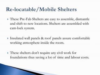    These Pre-Fab Shelters are easy to assemble, dismantle
    and shift to new locations. Shelters are assembled with
    cam-lock system.

   Insulated wall panels & roof panels assure comfortable
    working atmosphere inside the room.

   These shelters don’t require any civil work for
    foundations thus saving a lot of time and labour costs.
 