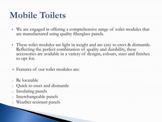    We are engaged in offering a comprehensive range of toilet modules that
    are manufactured using quality fiberglass panels.

   These toilet modules are light in weight and are easy to erect & dismantle.
    Reflecting the perfect combination of quality and durability, these
    accessories are available in a variety of designs, colours, sizes and finishes
    to opt for.

   Features of our toilet modules are:

o   Re locatable
o   Quick to erect and dismantle
o   Insulating panels
o   Interchangeable panels
o   Weather resistant panels
 