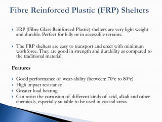    FRP (Fibre Glass Reinforced Plastic) shelters are very light weight
    and durable. Perfect for hilly or in accessible terrains.

   The FRP shelters are easy to transport and erect with minimum
    workforce. They are good in strength and durability as compared to
    the traditional material.

Features

   Good performance of wear-ability (between: 70oc to 80oc)
   High impact resistance
   Greater load bearing
   Can resist the corrosion of different kinds of acid, alkali and other
    chemicals, especially suitable to be used in coastal areas.
 