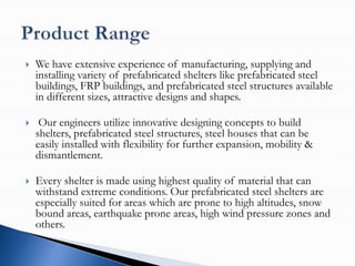    We have extensive experience of manufacturing, supplying and
    installing variety of prefabricated shelters like prefabricated steel
    buildings, FRP buildings, and prefabricated steel structures available
    in different sizes, attractive designs and shapes.

    Our engineers utilize innovative designing concepts to build
    shelters, prefabricated steel structures, steel houses that can be
    easily installed with flexibility for further expansion, mobility &
    dismantlement.

   Every shelter is made using highest quality of material that can
    withstand extreme conditions. Our prefabricated steel shelters are
    especially suited for areas which are prone to high altitudes, snow
    bound areas, earthquake prone areas, high wind pressure zones and
    others.
 
