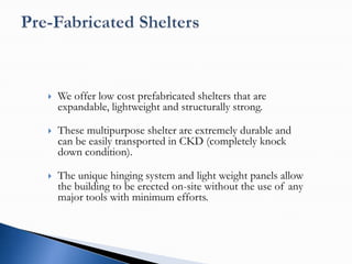    We offer low cost prefabricated shelters that are
    expandable, lightweight and structurally strong.

   These multipurpose shelter are extremely durable and
    can be easily transported in CKD (completely knock
    down condition).

   The unique hinging system and light weight panels allow
    the building to be erected on-site without the use of any
    major tools with minimum efforts.
 