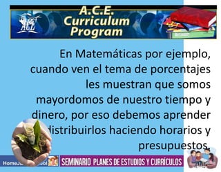 En Matemáticas por ejemplo,
cuando ven el tema de porcentajes
les muestran que somos
mayordomos de nuestro tiempo y
dinero, por eso debemos aprender
a distribuirlos haciendo horarios y
presupuestos.

 