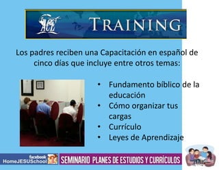Los padres reciben una Capacitación en español de
cinco días que incluye entre otros temas:
• Fundamento bíblico de la
educación
• Cómo organizar tus
cargas
• Currículo
• Leyes de Aprendizaje

 