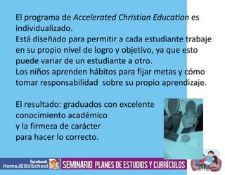 El programa de Accelerated Christian Education es
individualizado.
Está diseñado para permitir a cada estudiante trabaje
en su propio nivel de logro y objetivo, ya que esto
puede variar de un estudiante a otro.
Los niños aprenden hábitos para fijar metas y cómo
tomar responsabilidad sobre su propio aprendizaje.
El resultado: graduados con excelente
conocimiento académico
y la firmeza de carácter
para hacer lo correcto.

 