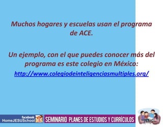 Muchos hogares y escuelas usan el programa
de ACE.
Un ejemplo, con el que puedes conocer más del
programa es este colegio en México:
http://www.colegiodeinteligenciasmultiples.org/

 