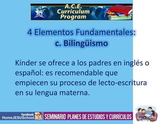 4 Elementos Fundamentales:
Kínder se ofrece a los padres en inglés o
español: es recomendable que
empiecen su proceso de lecto-escritura
en su lengua materna.

 