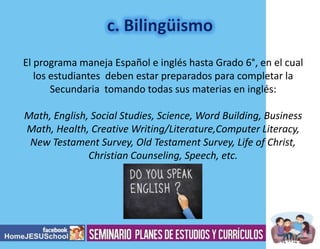 El programa maneja Español e inglés hasta Grado 6°, en el cual
los estudiantes deben estar preparados para completar la
Secundaria tomando todas sus materias en inglés:
Math, English, Social Studies, Science, Word Building, Business
Math, Health, Creative Writing/Literature,Computer Literacy,
New Testament Survey, Old Testament Survey, Life of Christ,
Christian Counseling, Speech, etc.

 