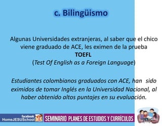 Algunas Universidades extranjeras, al saber que el chico
viene graduado de ACE, les eximen de la prueba
TOEFL
(Test Of English as a Foreign Language)
Estudiantes colombianos graduados con ACE, han sido
eximidos de tomar Inglés en la Universidad Nacional, al
haber obtenido altos puntajes en su evaluación.

 