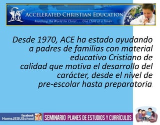 Desde 1970, ACE ha estado ayudando
a padres de familias con material
educativo Cristiano de
calidad que motiva el desarrollo del
carácter, desde el nivel de
pre-escolar hasta preparatoria
.

 