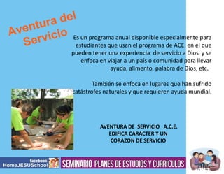 Es un programa anual disponible especialmente para
estudiantes que usan el programa de ACE, en el que
pueden tener una experiencia de servicio a Dios y se
enfoca en viajar a un país o comunidad para llevar
ayuda, alimento, palabra de Dios, etc.
También se enfoca en lugares que han sufrido
catástrofes naturales y que requieren ayuda mundial.

AVENTURA DE SERVICIO A.C.E.
EDIFICA CARÁCTER Y UN
CORAZON DE SERVICIO

 