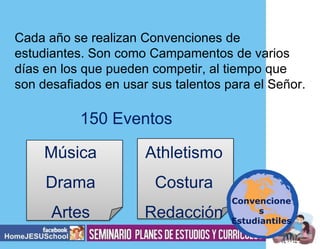 Cada año se realizan Convenciones de
estudiantes. Son como Campamentos de varios
días en los que pueden competir, al tiempo que
son desafiados en usar sus talentos para el Señor.

150 Eventos
Música

Athletismo

Drama

Costura

Artes

Redacción

Convencione
s
Estudiantiles

 