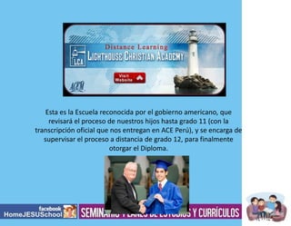 Esta es la Escuela reconocida por el gobierno americano, que
revisará el proceso de nuestros hijos hasta grado 11 (con la
transcripción oficial que nos entregan en ACE Perú), y se encarga de
supervisar el proceso a distancia de grado 12, para finalmente
otorgar el Diploma.

 