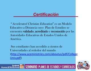_ Certificación
“Accelerated Christian Education” es un Modelo
Educativo a Distancia cuyo Plan de Estudios se
encuentra validado, acreditado y reconocido por las
Autoridades Educativas de Estados Unidos de
América.
Sus estudiantes han accedido a cientos de
Universidades al rededor del mundo
(http://www.aceministries.com/aboutus/pdf/College
Univ.pdf)

 
