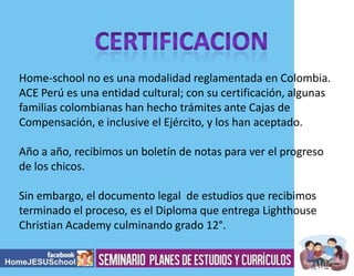 Home-school no es una modalidad reglamentada en Colombia.
ACE Perú es una entidad cultural; con su certificación, algunas
familias colombianas han hecho trámites ante Cajas de
Compensación, e inclusive el Ejército, y los han aceptado.

Año a año, recibimos un boletín de notas para ver el progreso
de los chicos.
Sin embargo, el documento legal de estudios que recibimos
terminado el proceso, es el Diploma que entrega Lighthouse
Christian Academy culminando grado 12°.

 
