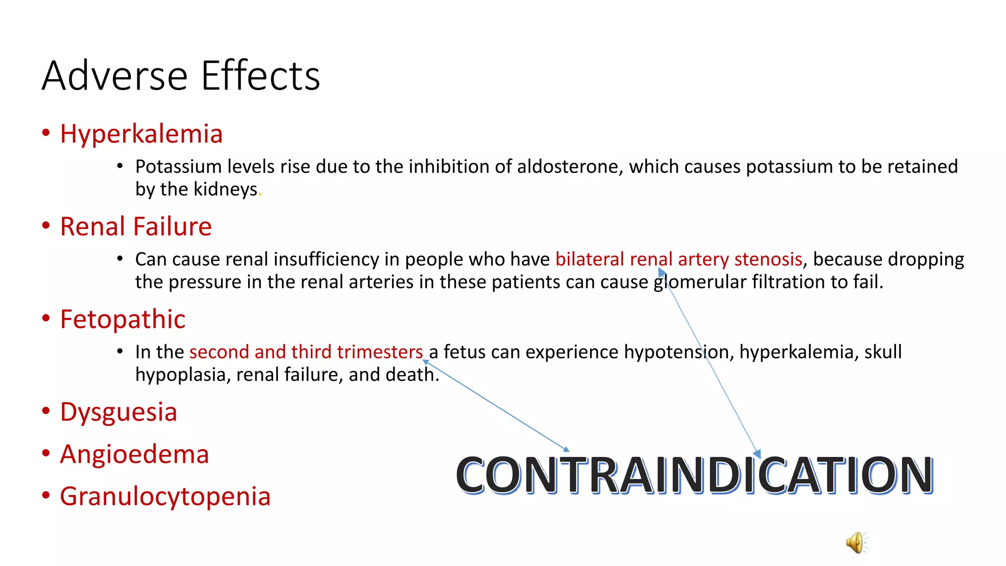 Adverse Effects
• Hyperkalemia
• Potassium levels rise due to the inhibition of aldosterone, which causes potassium to be retained
by the kidneys.
• Renal Failure
• Can cause renal insufficiency in people who have bilateral renal artery stenosis, because dropping
the pressure in the renal arteries in these patients can cause glomerular filtration to fail.
• Fetopathic
• In the second and third trimesters a fetus can experience hypotension, hyperkalemia, skull
hypoplasia, renal failure, and death.
• Dysguesia
• Angioedema
• Granulocytopenia
 